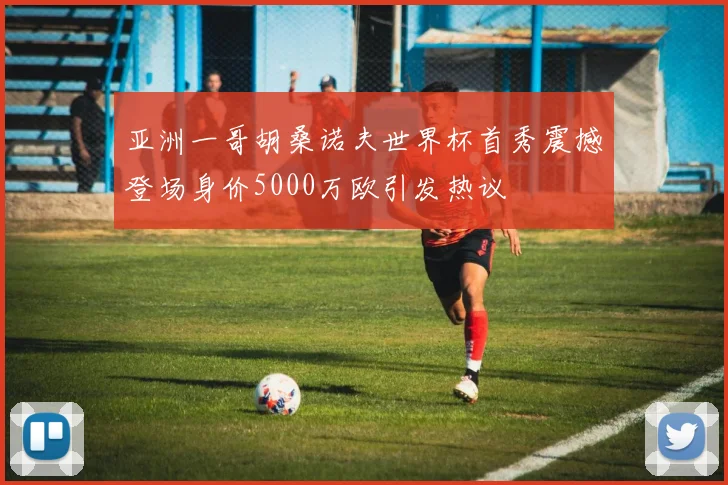 亚洲一哥胡桑诺夫世界杯首秀震撼登场身价5000万欧引发热议