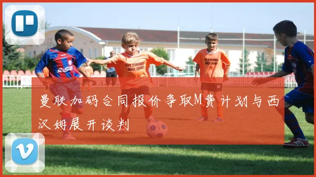 曼联加码合同报价争取M费计划与西汉姆展开谈判