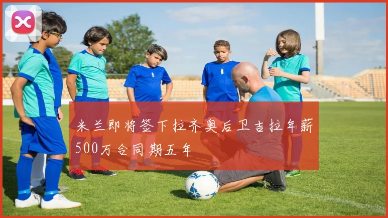 米兰即将签下拉齐奥后卫吉拉年薪500万合同期五年
