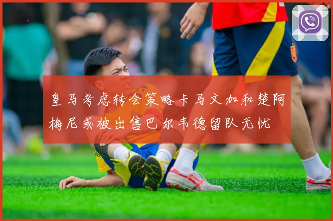 皇马考虑转会策略卡马文加和楚阿梅尼或被出售巴尔韦德留队无忧