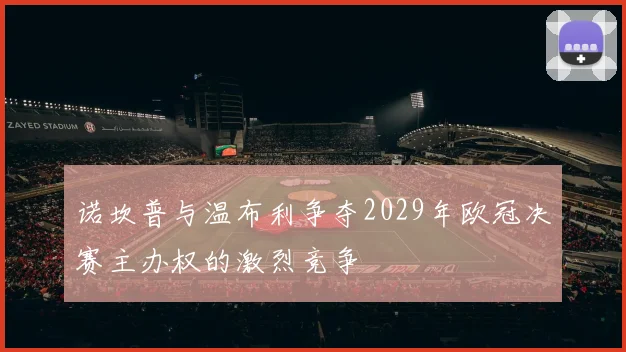 诺坎普与温布利争夺2029年欧冠决赛主办权的激烈竞争