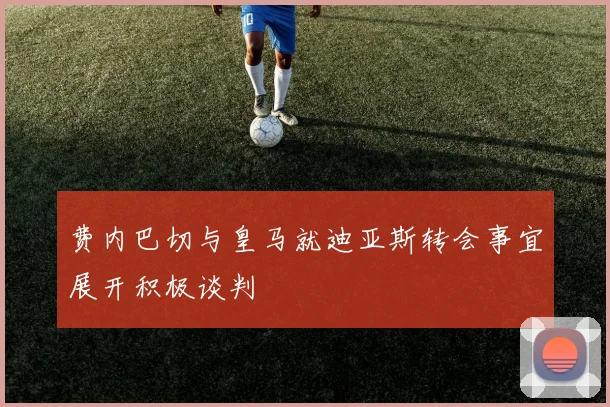 费内巴切与皇马就迪亚斯转会事宜展开积极谈判