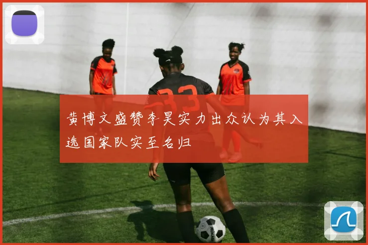 黄博文盛赞李昊实力出众认为其入选国家队实至名归