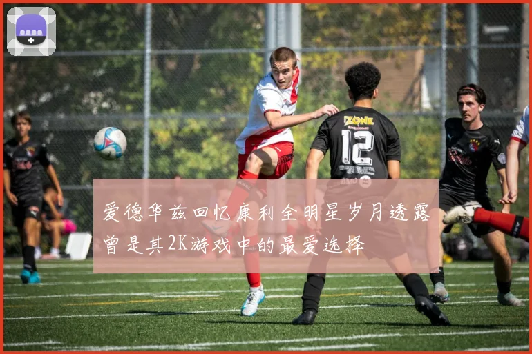 爱德华兹回忆康利全明星岁月透露曾是其2K游戏中的最爱选择