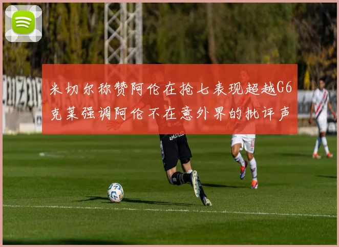 米切尔称赞阿伦在抢七表现超越G6克莱强调阿伦不在意外界的批评声音