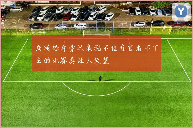 周琦怒斥索汉表现不佳直言看不下去的比赛真让人失望