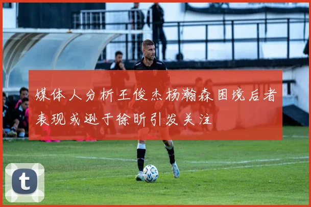 媒体人分析王俊杰杨瀚森困境后者表现或逊于徐昕引发关注