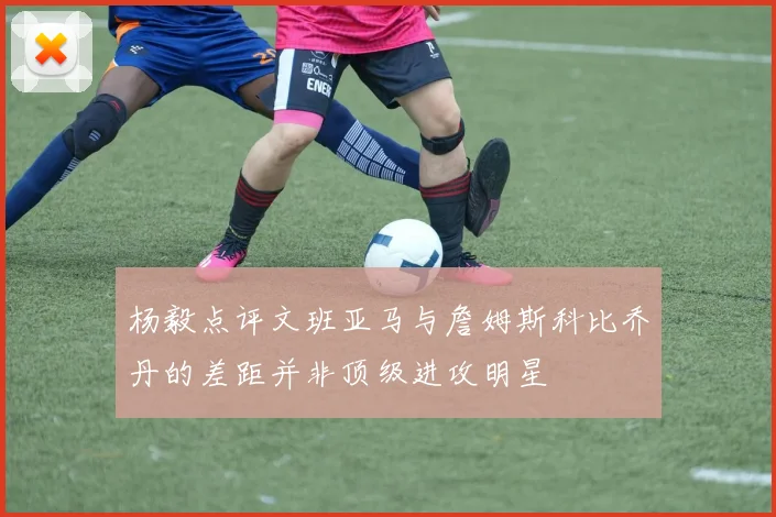 杨毅点评文班亚马与詹姆斯科比乔丹的差距并非顶级进攻明星