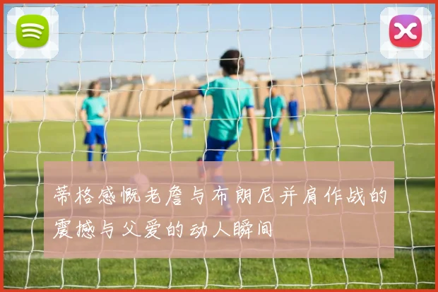 蒂格感慨老詹与布朗尼并肩作战的震撼与父爱的动人瞬间