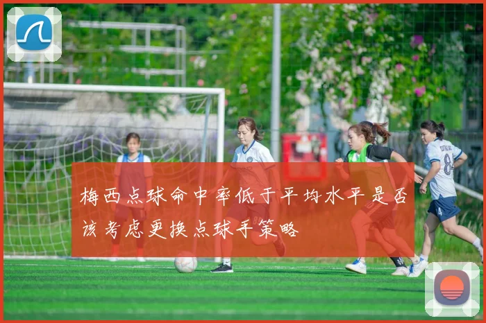 梅西点球命中率低于平均水平是否该考虑更换点球手策略