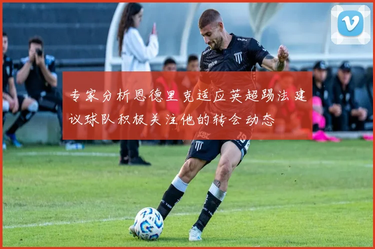 专家分析恩德里克适应英超踢法建议球队积极关注他的转会动态