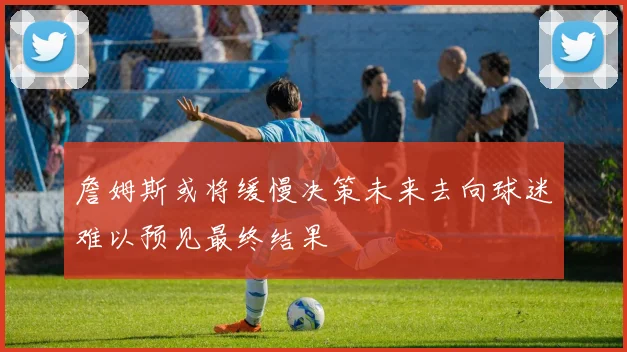 詹姆斯或将缓慢决策未来去向球迷难以预见最终结果