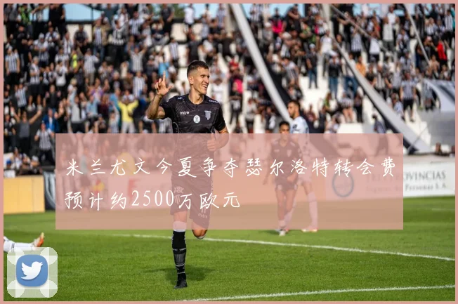 米兰尤文今夏争夺瑟尔洛特转会费预计约2500万欧元