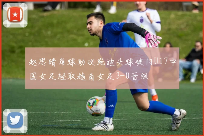 赵思晴角球助攻宛迪头球破门U17中国女足轻取越南女足3-0晋级
