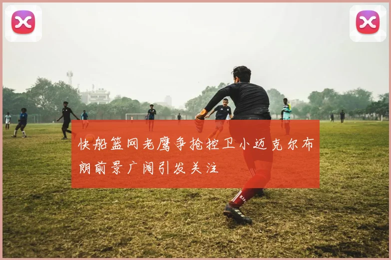 快船篮网老鹰争抢控卫小迈克尔布朗前景广阔引发关注