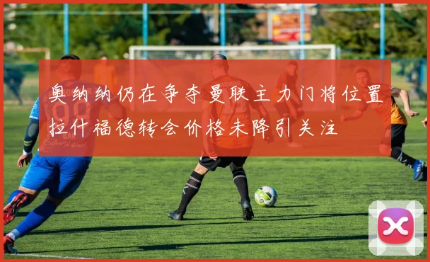 奥纳纳仍在争夺曼联主力门将位置拉什福德转会价格未降引关注