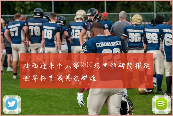 梅西迎来个人第200场里程碑阿根廷世界杯首战再创辉煌