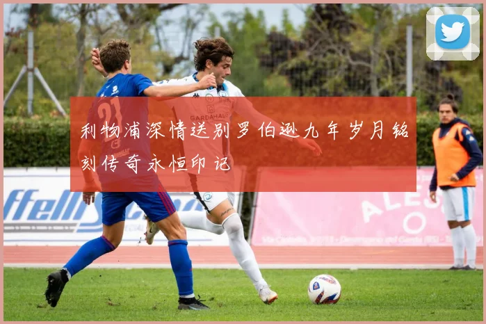 利物浦深情送别罗伯逊九年岁月铭刻传奇永恒印记