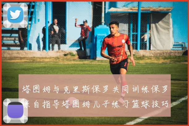 塔图姆与克里斯保罗共同训练保罗亲自指导塔图姆儿子练习篮球技巧