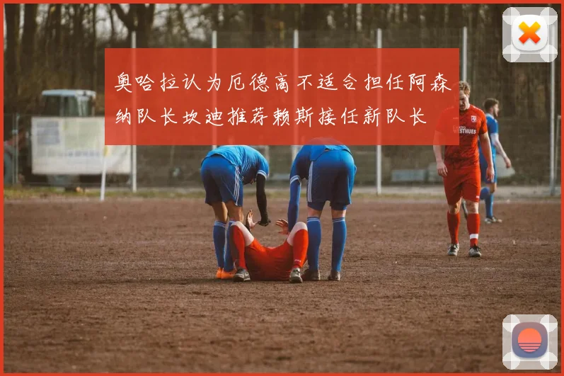 奥哈拉认为厄德高不适合担任阿森纳队长坎迪推荐赖斯接任新队长