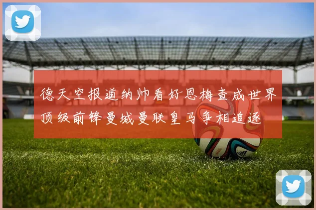 德天空报道纳帅看好恩梅查成世界顶级前锋曼城曼联皇马争相追逐