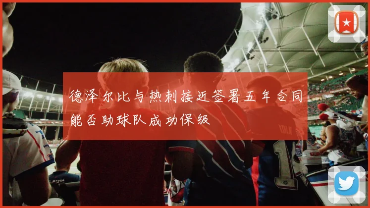 德泽尔比与热刺接近签署五年合同能否助球队成功保级
