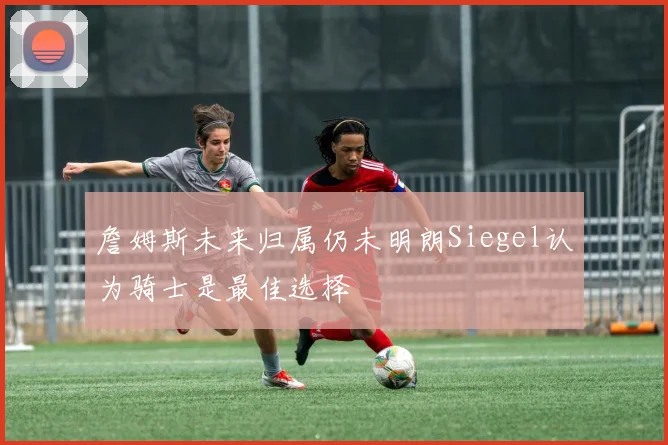 詹姆斯未来归属仍未明朗Siegel认为骑士是最佳选择