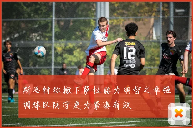 斯洛特称撤下萨拉赫为明智之举强调球队防守更为紧凑有效